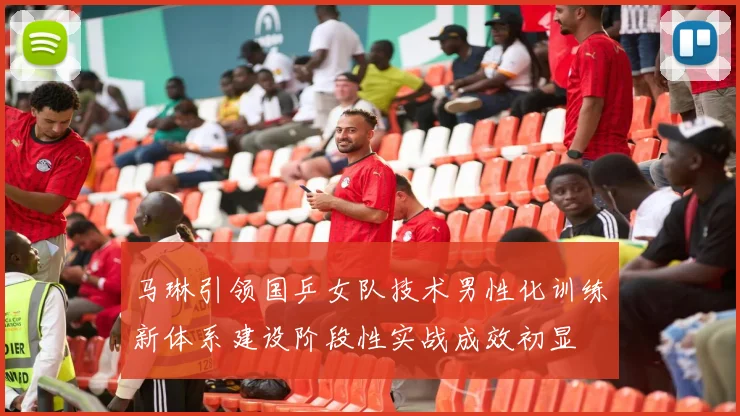 马琳引领国乒女队技术男性化训练新体系建设阶段性实战成效初显