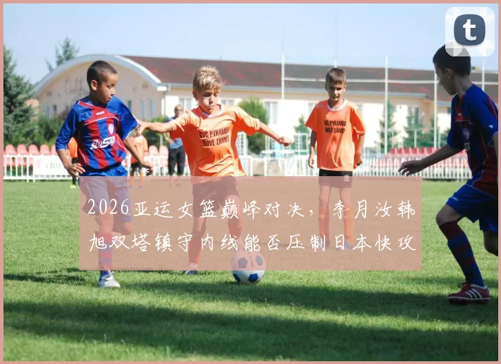 2026亚运女篮巅峰对决,李月汝韩旭双塔镇守内线能否压制日本快攻