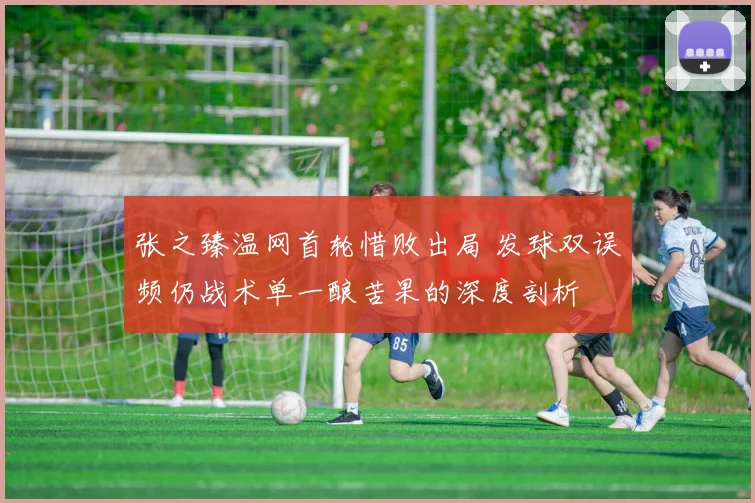张之臻温网首轮惜败出局 发球双误频仍战术单一酿苦果的深度剖析
