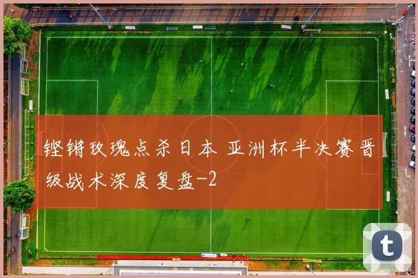铿锵玫瑰点杀日本 亚洲杯半决赛晋级战术深度复盘