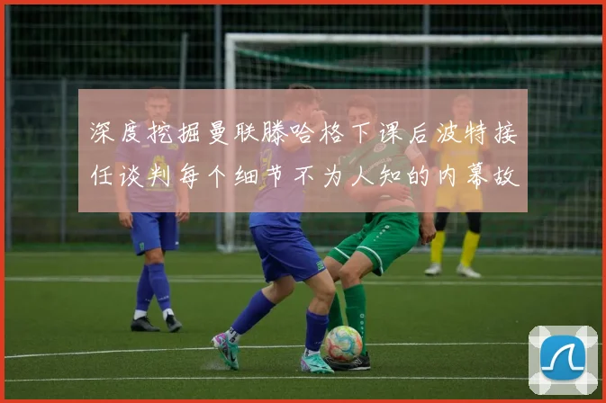 深度挖掘曼联滕哈格下课后波特接任谈判每个细节不为人知的内幕故事
