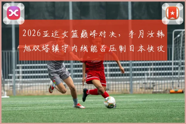 2026亚运女篮巅峰对决，李月汝韩旭双塔镇守内线能否压制日本快攻