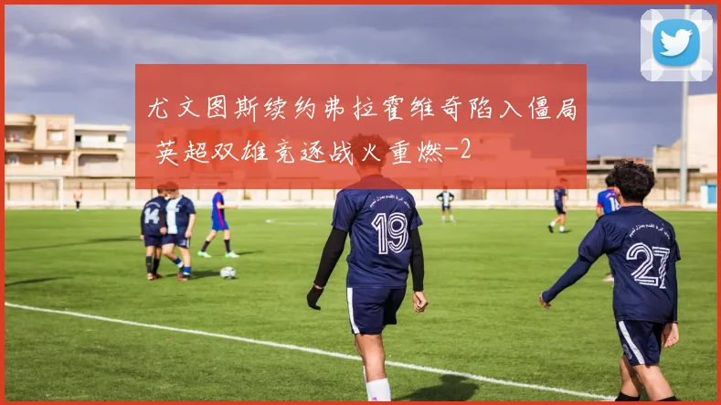尤文图斯续约弗拉霍维奇陷入僵局 英超双雄竞逐战火重燃