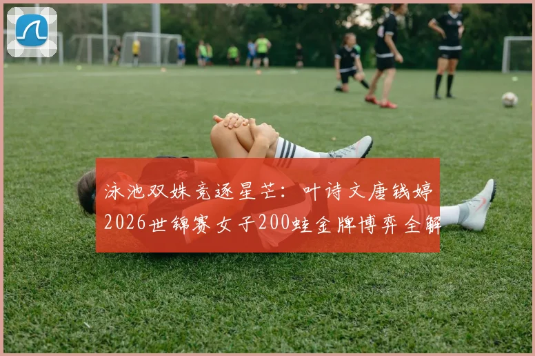 泳池双姝竞逐星芒:叶诗文唐钱婷2026世锦赛女子200蛙金牌博弈全解析
