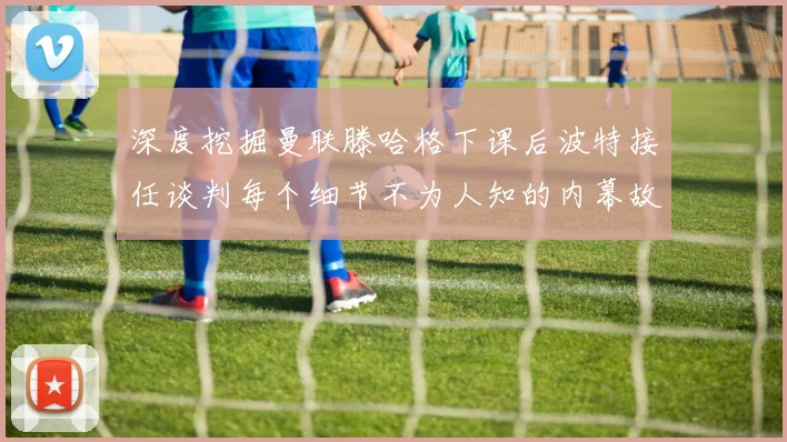深度挖掘曼联滕哈格下课后波特接任谈判每个细节不为人知的内幕故事